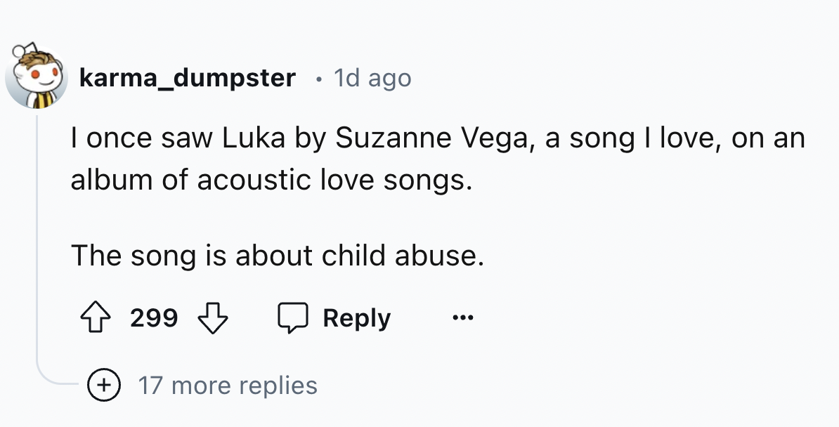 number - karma_dumpster 1d ago I once saw Luka by Suzanne Vega, a song I love, on an album of acoustic love songs. The song is about child abuse. 299 299 17 more replies